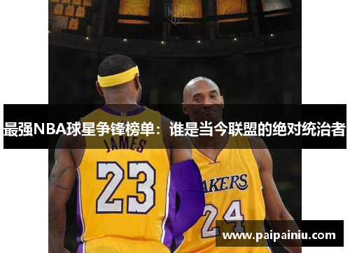 最强NBA球星争锋榜单：谁是当今联盟的绝对统治者